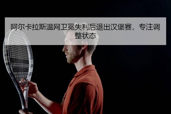 阿尔卡拉斯温网卫冕失利后退出汉堡赛，专注调整状态
