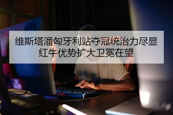 维斯塔潘匈牙利站夺冠统治力尽显红牛优势扩大卫冕在望